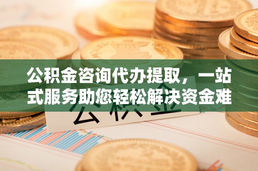 富平公积金咨询代办提取，一站式服务助您轻松解决资金难题