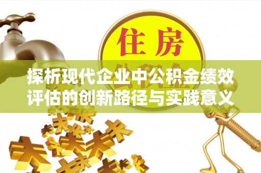 富平探析现代企业中公积金绩效评估的创新路径与实践意义