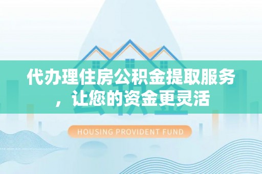 富平代办理住房公积金提取服务，让您的资金更灵活